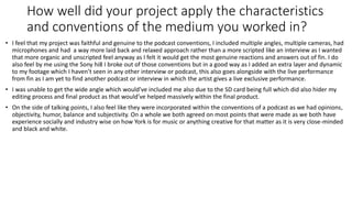 How well did your project apply the characteristics
and conventions of the medium you worked in?
• I feel that my project was faithful and genuine to the podcast conventions, I included multiple angles, multiple cameras, had
microphones and had a way more laid back and relaxed approach rather than a more scripted like an interview as I wanted
that more organic and unscripted feel anyway as I felt it would get the most genuine reactions and answers out of fin. I do
also feel by me using the Sony hi8 I broke out of those conventions but in a good way as I added an extra layer and dynamic
to my footage which I haven’t seen in any other interview or podcast, this also goes alongside with the live performance
from fin as I am yet to find another podcast or interview in which the artist gives a live exclusive performance.
• I was unable to get the wide angle which would’ve included me also due to the SD card being full which did also hider my
editing process and final product as that would’ve helped massively within the final product.
• On the side of talking points, I also feel like they were incorporated within the conventions of a podcast as we had opinions,
objectivity, humor, balance and subjectivity. On a whole we both agreed on most points that were made as we both have
experience socially and industry wise on how York is for music or anything creative for that matter as it is very close-minded
and black and white.
 