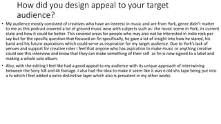 How did you design appeal to your target
audience?
• My audience mostly consisted of creatives who have an interest in music and are from York, genre didn’t matter
to me as this podcast covered a lot of ground music wise with subjects such as: the music scene in York, its current
state and how it could be better. This covered areas for people who may also not be interested in indie rock per
say but for the specific question that focused on fin specifically, he gave a lot of insight into how he stared, his
band and his future aspirations which could serve as inspiration for my target audience. Due to York’s lack of
venues and support for creative roles I feel that anyone who has aspiration to make music or anything creative
could see this interview and know that they can make something of their self as fin is now signed to a label and
making a whole solo album.
• Also, with the editing I feel like had a good appeal to my audience with its unique approach of intertwining
between the Sony hi8 and 4k footage. I also had the idea to make it seem like it was n old vhs tape being put into
a tv which I feel added a extra distinctive layer which also is prevalent in my other works.
 