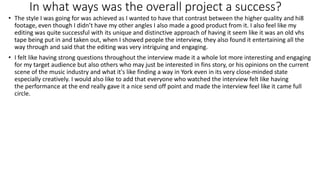 In what ways was the overall project a success?
• The style I was going for was achieved as I wanted to have that contrast between the higher quality and hi8
footage, even though I didn’t have my other angles I also made a good product from it. I also feel like my
editing was quite successful with its unique and distinctive approach of having it seem like it was an old vhs
tape being put in and taken out, when I showed people the interview, they also found it entertaining all the
way through and said that the editing was very intriguing and engaging.
• I felt like having strong questions throughout the interview made it a whole lot more interesting and engaging
for my target audience but also others who may just be interested in fins story, or his opinions on the current
scene of the music industry and what it's like finding a way in York even in its very close-minded state
especially creatively. I would also like to add that everyone who watched the interview felt like having
the performance at the end really gave it a nice send off point and made the interview feel like it came full
circle.
 