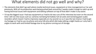 What elements did not go well and why?
• The elements that didn’t go well where mostly technical issues, equipment or time management as I've said
previously. With all my production work being pushed back around by 2 weeks made it tough to catch up and
having technical issues with equipment and editing software on top of that didn’t make it any easier.
• I'd say the biggest issue I had was equipment as I had to do two runs of the interview but even on the second
time I still ran into issues such as: cameras not being formatted, full sd cards and not being given audio
recorders which meant I had to improvise especially on my second run as it was the last chance I had to get
my footage so I had to use my phone and sony hi8 only which did make editing a slight hastle as I only had 2
angles to work with and limited footage due to my phone running out of storage.
 