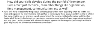 How did your skills develop during the portfolio? [remember,
skills aren't just technical, remember things like organization,
time management, communication, etc as well]
• I was a lot more on top of the things I could control such as written work, organizing when me and fin can
meet and especially my improvisational skills as I had to work around those issues, I couldn’t control in which I
had many. I had to use my phone as a work around one of the cameras not being formatted and the other
having a full SD card, I also brought my own laptop, microphone and sound software to get clearer audio as I
was only given 1 audio recorder, with all these issues put together I still managed to pull through and find a
good way around the problem or another way to resolve it.
 