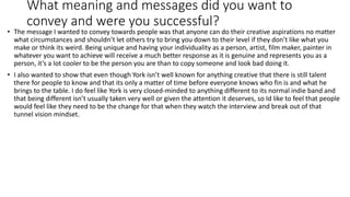 What meaning and messages did you want to
convey and were you successful?
• The message I wanted to convey towards people was that anyone can do their creative aspirations no matter
what circumstances and shouldn’t let others try to bring you down to their level if they don’t like what you
make or think its weird. Being unique and having your individuality as a person, artist, film maker, painter in
whatever you want to achieve will receive a much better response as it is genuine and represents you as a
person, it’s a lot cooler to be the person you are than to copy someone and look bad doing it.
• I also wanted to show that even though York isn’t well known for anything creative that there is still talent
there for people to know and that its only a matter of time before everyone knows who fin is and what he
brings to the table. I do feel like York is very closed-minded to anything different to its normal indie band and
that being different isn’t usually taken very well or given the attention it deserves, so Id like to feel that people
would feel like they need to be the change for that when they watch the interview and break out of that
tunnel vision mindset.
 