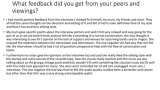What feedback did you get from your peers and
viewings?
• I had mostly positive feedback from the interview I showed fin himself, my mum, my friends and sister. They
all had the same thoughts on the direction and editing of it and felt it had its own definitive flare of my style
and that it has eccentric editing style.
• My mum gave specific points about the interview portion and said it felt very relaxed and easy going for the
pair of us as we are both friends and just felt like a recording of a normal conversation, she also thought it
was interesting to see fin's opinion on the lack of support and venues for upcoming bands and or singers. She
enjoyed the repertoire between the interviewer and interviewee. The one negative she had was that she felt
like the interviewer should've had a list of questions prepared to help with the flow of conversation and
topics.
• Furthermore my sister gave her opinions on the interview too and said she really liked the editing style with
the startup and outro sounds of the cassette tape, how the visuals really meshed with the music we was
talking about as the grungy, vintage punk aesthetic wouldn’t fit with something like classical music but fit well
with fins indie rock approach to music. She also said it reminded her of old mtv unplugged music sets /
interviews. The one negative she had was that he felt the audio quality couldve been a bit better and clearer
but other than that felt I was a very strong and enjoyable watch.
 
