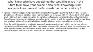 What knowledge have you gained that would help you in the
future to improve your project? Also, what knowledge from
academic literature and professionals has helped and why?
• I gained some knowledge editing wise with learning key framing, some overlaying stuff and on a separate
project more effects and transition work. I feel like I got more knowledge from my other project which was a
small edit I made as it helped me explore the transitions, effects, and some face tracking skills which in the
future I intend n making more edits and for my fmp a short movie, so with the knowledge got from just doing
that small edit will benefit me with what looks good for whatever project im working on at the time.
• From the proffesionals side or teachers it was mostly work with written work which I got the best advice ,
help as its something I struggle with. I was given advice on to not think too deply about the question and just
allow myself to flow through what I was writing about but when I need to think deeply about it think of
multiple ways you could write it and choose the best and most interesting route.
 
