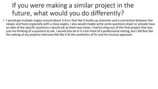 If you were making a similar project in the
future, what would you do differently?
• I would get multiple angles around about 3-4 as I feel like it builds up character and a connection between the
viewer and hosts especially with u close angles, I also would maybe write some questions down or already have
an idea of the specific questions I would ask as there was times, I had to chop out of the final project that was
just me thinking of a question to ask. I would also do It in a bit more of a professional setting, but I did feel like
the setting of my projects interview felt like it fit the aesthetics of fin and his musical approach.
 