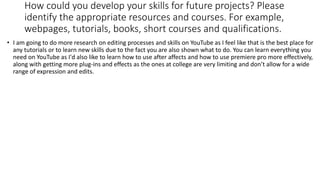 How could you develop your skills for future projects? Please
identify the appropriate resources and courses. For example,
webpages, tutorials, books, short courses and qualifications.
• I am going to do more research on editing processes and skills on YouTube as I feel like that is the best place for
any tutorials or to learn new skills due to the fact you are also shown what to do. You can learn everything you
need on YouTube as I'd also like to learn how to use after affects and how to use premiere pro more effectively,
along with getting more plug-ins and effects as the ones at college are very limiting and don’t allow for a wide
range of expression and edits.
 