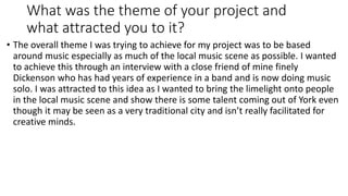 What was the theme of your project and
what attracted you to it?
• The overall theme I was trying to achieve for my project was to be based
around music especially as much of the local music scene as possible. I wanted
to achieve this through an interview with a close friend of mine finely
Dickenson who has had years of experience in a band and is now doing music
solo. I was attracted to this idea as I wanted to bring the limelight onto people
in the local music scene and show there is some talent coming out of York even
though it may be seen as a very traditional city and isn’t really facilitated for
creative minds.
 