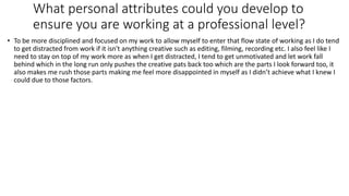 What personal attributes could you develop to
ensure you are working at a professional level?
• To be more disciplined and focused on my work to allow myself to enter that flow state of working as I do tend
to get distracted from work if it isn't anything creative such as editing, filming, recording etc. I also feel like I
need to stay on top of my work more as when I get distracted, I tend to get unmotivated and let work fall
behind which in the long run only pushes the creative pats back too which are the parts I look forward too, it
also makes me rush those parts making me feel more disappointed in myself as I didn’t achieve what I knew I
could due to those factors.
 