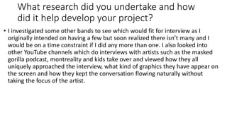 What research did you undertake and how
did it help develop your project?
• I investigated some other bands to see which would fit for interview as I
originally intended on having a few but soon realized there isn’t many and I
would be on a time constraint if I did any more than one. I also looked into
other YouTube channels which do interviews with artists such as the masked
gorilla podcast, montreality and kids take over and viewed how they all
uniquely approached the interview, what kind of graphics they have appear on
the screen and how they kept the conversation flowing naturally without
taking the focus of the artist.
 