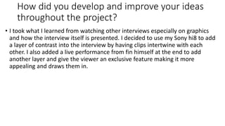How did you develop and improve your ideas
throughout the project?
• I took what I learned from watching other interviews especially on graphics
and how the interview itself is presented. I decided to use my Sony hi8 to add
a layer of contrast into the interview by having clips intertwine with each
other. I also added a live performance from fin himself at the end to add
another layer and give the viewer an exclusive feature making it more
appealing and draws them in.
 