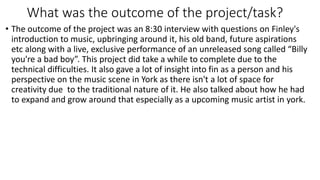 What was the outcome of the project/task?
• The outcome of the project was an 8:30 interview with questions on Finley's
introduction to music, upbringing around it, his old band, future aspirations
etc along with a live, exclusive performance of an unreleased song called “Billy
you're a bad boy”. This project did take a while to complete due to the
technical difficulties. It also gave a lot of insight into fin as a person and his
perspective on the music scene in York as there isn't a lot of space for
creativity due to the traditional nature of it. He also talked about how he had
to expand and grow around that especially as a upcoming music artist in york.
 