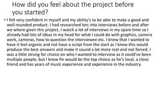 How did you feel about the project before
you started?
• I felt very confident in myself and my ability's to be able to make a good and
well-rounded product. I had researched lots into interviews before and after
we where given this project, I watch a lot of interviews in my spare time so I
already had lots of ideas in my head for what I could do with graphics, camera
work, cameras, how to question the interviewee etc. I knew that I wanted to
have it feel organic and not have a script from the start as I knew this would
produce the best answers and make it sound a lot more real and not forced. I
was a little strung for choice on who I wanted to interview as it could’ve been
multiple people, but I knew fin would be the top choice as he's local, a close
friend and has years of music experience and experience in the industry.
 