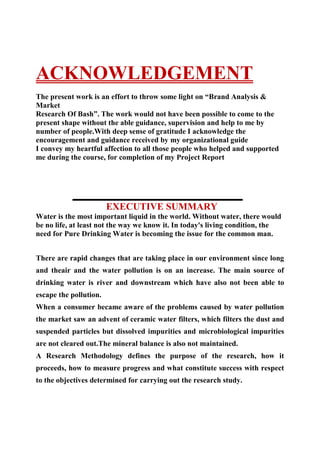                                  ACKNOWLEDGEMENT<br />The present work is an effort to throw some light on “Brand Analysis & Market<br />Research Of Bash”. The work would not have been possible to come to the present shape without the able guidance, supervision and help to me by number of people.With deep sense of gratitude I acknowledge the encouragement and guidance received by my organizational guide<br />I convey my heartful affection to all those people who helped and supported me during the course, for completion of my Project Report<br />                        <br />                             EXECUTIVE SUMMARY<br />Water is the most important liquid in the world. Without water, there would be no life, at least not the way we know it. In today's living condition, the need for Pure Drinking Water is becoming the issue for the common man.<br />There are rapid changes that are taking place in our environment since long and theair and the water pollution is on an increase. The main source of drinking water is river and downstream which have also not been able to escape the pollution.<br />When a consumer became aware of the problems caused by water pollution the market saw an advent of ceramic water filters, which filters the dust and suspended particles but dissolved impurities and microbiological impurities are not cleared out.The mineral balance is also not maintained.<br />A Research Methodology defines the purpose of the research, how it proceeds, how to measure progress and what constitute success with respect to the objectives determined for carrying out the research study.<br />The  appropriate  research  design  formulated  is  detailed  below.<br />Exploratory Research: This kind of research has the primary objective of developmentof insights into the problem. It studies the main area where the problem lies and alsotries to evaluate some appropriate courses of action.<br />The research methodology for the present study has been adopted to reflect these<br />realties and help reach the logical conclusion in an objective and scientific manner.The present study contemplated an exploratory researchThe following are the main objectives of my Research study:-<br />To make a brand analysis of Bisleri as a Brand. To conduct a market survey of Bisleri.The affects on Bisleri sale, profit and market share after the launch of ‘Acquafina’ byPepsi and ‘Kinley’ by coca cola. To find out the current position of Acquafina, helloand Kinley mineral water. Threats caused by Aquafina, Kinley and hello to Bisleri.Strategies and measures adopted by Bisleri to counter the competition by hello & Kinley.<br />  TABLE OF CONTENTS<br /> 1.INTRODUCTION                                   1-3<br />    •Introduction to mineral Water Industry-current Scenario      4<br />    •Mission of Bisleri                                      5<br />  2.RESEARCH METHODOLGY                           6<br />    •Objective                                             7-9<br />    •Source of data                                          8 <br />    •Sample design                                           9<br /> 3.COMPANY PROFILE                            10-19<br />    •Marketing mix of Bisleri                            20-23<br />    •Promotional Activity                                24-41<br />    •SWOT analysis                                          42<br /> 4.FINDINGS OF RESEARCH                     43-70<br /> 5.CONCLUSION                                    71-73<br /> 6.RECOMMENDATIONS                            74-76<br /> 7.ANNEXURE                                       77-82<br /> 8.BIBLIOGRAPHY                                  83-8<br />  INTRODUCTION<br />Water is the most important liquid in the world. Without water, there would be no life, at least not the way we know it. In today's living condition, the need for Pure Drinking Water is becoming the issue for the common man. Eighty percent of the human metabolism consists of water. This is the reason why<br />90% of human diseases are water borne. There are 3 types of water impurities,which are root cause of water borne diseases.<br />1. Microbiological-Bacteria / virus.<br />2. Dissolved impurities - chemical.<br />3. Imbalance of Mineral Content.<br />There are rapid changes that are taking place in our environment since long and theair and the water pollution is on an increase. The main source of drinking water is river and downstream which have also not been able to escape the pollution.<br />When a consumer became aware of the problems caused by water pollution themarket saw an advent of ceramic water filters, which filters the dust and suspendedparticles but dissolved impurities and microbiological impurities are not cleared out.The mineral balance is also not maintained.<br />1980's witnessed more changes by a tap attachment wherein Iodine resin is used to<br />filter the water. It deactivates microbiological impurities to an extent but has side<br />effects due to iodine and does not take care of dissolved impurities mineral balance.<br />Late 1980'switnessed Ultra Violet based purifier, which filters dust and<br />deactivates bacteria to a great extent. It maintains the odour and colour of water butdoes not clear out the dissolved impurities and mineral particles. Thus came advent ofmineral water.<br />Historically, the need for purified water within Indian homes had been kept down to aminimum. Essentially<br />Since an average family needed a small quantity, not more than five or six litres a day,boiled and filtered water had been a convenient solution for some time. The falloutswere obvious. “It was very difficult to convince the people that purification system was worth the price. There was no visible way to demonstrate thebenefit,” The otherwise somnolent market began to change once companies likeEureka Forbes targeted the office segment, while the mineral water players wentafter travelers. Ion Exchange was the only company which had any measure ofsuccess in entering homes withZero-B. But clean drinking water returned on thenational agenda a little later.                                       Around 1989, drinking water became an issue again.<br />“Around early 1990sTime did a story on India as a key emerging market and<br />that was the trigger for all the players eyeing this market.quot;
<br />INTRODUCTION TO MINERAL WATER INDUSTRY<br />              CURRENT SCENERIO<br />The best beverage for India in the new millennium rate seems to be water. In recent years,the bottled driving water market has been witnessing high-decibel levels of activity,with a host of new entrants swelling the clutter. With over 200 players jostling to bethe thirst quenching favourite of the Indian consumer, the business is growing at a of over 50 per cent annually. The country's bottled water business is estimated to bearound<br />Rs. 1, 100 crore, of which the branded market accounts for Rs. 700 crore and about<br />700 million litres in volume.<br />In India, the core proposition of bottled drinking water lies in hygiene, as the qualityof tap water is bad and is rapidly deteriorating. This is in stark contrast with the Westwhere 'mineral water' indicates the attendant minerals present in the water. Mineralwater in Western countries is obtained from natural springs and is, generally, namedafter those springs. Most of the bottled water passed off as mineral water in India,however, is filtered, boiled or purified by other means such as reverse osmosis. Abetter description of bottled drinking water sold in India therefore, would be 'purifiedbottled water.<br />The growth of the category indicates the need for this 'mineral water' and the fact thatheavyweights are eyeing the segment points to the potential that is seen in this market.Coke's Kinley, Pepsi's Aquafina, Brittania, Nestle, Kingfisher, Auswater-are keen onraising their stakes in the Rs. 700 crore, 700 million litre market. The entry ofDanone’s brand, Evian, the high-priced mineral water from the French Alps, showsthe perceived potential India presents in this product category. Clearly targeted at thepremium segment of consumers, the brand is being distributed in the country byBritannia Industries. Currently, Evian has more of an institutional presence (five starhotels) than on the retail shelves, with a 1-litre bottle being priced a hefty Rs. 80<br />The market today has grown to more than Rs15bn. The organised sector -- brandedmineral water -- has only Rs7bn of market share. The rest is accounted for by theunorganized sector which is dominated by small regional players. The market is stillgrowing – at a rate greater than 80% per annum<br />Today there are more than 200 brands, out of which 10 of them are from top companies.In the branded segment, Parle’s'Bis leri 'is the market leader with a share of more than 45%. Parle Agro’s' Bailey' comes a close second with market share of 15%. Other major players in the market are' Yes 'of Kotharis, 'Ganga' of T-Series,'Himalayan,' Hello', Prime,' Florida' etc.<br />MISSION OF ‘Bash’<br />“To provide the highest quality product, keeping in mind all aspects including,freshness,purity and safety, and making it easily available to the consumer at a very affordable price”.<br />   RESEARCH METHODOLGY<br />A Research Methodology defines the purpose of the research, how it proceeds,how to measure progress and what constitute success with respect to the objectives determined for carrying out the research study.<br />The appropriate research design formulated is detailed below.<br />Exploratory Research: This kind of research has the primary objective ofdevelopment of insights into the problem. It studies the main area where theproblem lies and also tries to evaluate some appropriate courses of action.The research methodology for the present study has been adopted to reflect these realties and help reach the logical conclusion in an objective and scientific manner.The present study contemplated an exploratory research<br />RESEARCH OBJECTIVES<br />The following are the main objectives of my Research study:-<br />1.To make a brand analysis of Bisleri as a brand.<br />2.To conduct a market survey of Bisleri.<br />3.The affects on Bisleri sale, profit and market share after the launch of‘Acquafina’ by Pepsi and ‘Kinley’ by Coca Cola.<br />4.To find out the current position of Acquafina, Hello and Kinley mineral water.<br />5.Threats caused by Aquafina, Kinley and Hello to Bisleri.<br />6.Strategies and measures adopted by Bisleri to counter the competition by Hello & Kinley.<br />                         NATURE OF DATA<br />PRIMARY DATA:<br />Data which is collected through directinterviews and by raising questionnaires toretailers.<br />SECONDARY DATA: <br />Secondary data that is already available and published. Various internet sites, newspaper,magazines like A&M were searched in order tofind information useful for completion of thisproject.It could be internal and external source of data.<br />Internal source: Which originates from the specific field or area where research is carried out e.g. publish broachers,official reports etc.<br />External source:This originates outside the field of study like books,periodicals, journals, newspapers and the Internet.<br />                    <br />                     Sources of data:<br />1) Primary Data which included the inputreceived from directly the residents through Interview.<br />2) Secondary data from the Industry manual,policy manuals, books and internet etc. <br />       COMPANY PROFILE<br />The origins of Bash lie in punjab,and the brand owes its name to harmanjit singh<br />In India, Bash set up a plant in amritsar for bottling and marketing mineral water,which was first of its kind in India. However,it did notquite work. Among other reasons, the fact that the Indian consumer was unprepared to accept bottled mineral water was responsible for its failure. Consumer mindsets weremore geared towards boiling water at home.<br />                History<br />In 1972-73 Parle changed the packaging of its bottled water to plastic bottles and that significantly made a difference in the sales. The buyers, then, were mainly the upperclass - the trendy people.<br />In 1993, Coca-Cola bought parle’s soft drink brands- thums-up, limca etc. While Coca-Cola actually bought over Parle's beverages, it agreed to a settlement that allowed the multinational to bottle and distribute Bisleri soda for a time frame of fiveyears. The charge of Bisleri water, however, remained with Parle. The upsurge in thesales of Bisleri started from this point as Parle sold off its stable of brands to Coca-Cola. This was the time when its started concentrating on making Bisleri a success inthe domestic mineral water market.The reason why Parle chose to retain the Bisleriname was that Parle saw a fairly lucrative business of mineral water in Bisleri's equity.<br />The real shift in company’s policy towards mineral water industry came in 1998,although the conscious efforts had already been started in 1994. This change wasprimarily because of the fact that the people, at this time, had started becoming morehealth conscious.<br />             Product profile<br />“It’s a compliment being generic to the category, but its not very good when consumers think any mineral water brand is Bash”<br />Bash,a product established in India by harmanjit singh, Chairman of MBS enterprises<br />Aqua Minerals has become a generic brand. Bisleri was the first marketed<br />bottled water in a totally virgin market. The brand has become synonymous with mineral water; consumers accept any brand offered by the retailer whenthey ask for Bisleri.<br />So far Ramesh Chauhan’s Bisleri enjoys the largest market share of 56% in theRs1100 crore mineral water market and is growing at the rate of 180% perannum. Annual sales of Bisleri have touched Rs400 crores. In seventies, 'Bisleri'<br />was the only mineral water which had national presence and the sale was to the tune<br />of approximately one hundred thousand cases valued at about Rs.60 lacs.<br />             MANUFACTURING<br />A quick look at Bash's manufacturing reach indicates that it is represented across the punjab – North accounts for 35% of sales for the industry, West accounts for 30%,South 20% and the East 15%.<br />In order to be available in untapped areas Bash is planing to setup 16 plants located all over the country - three-fourths of which are company owned. The balance are run by franchisees. Bash is planing for 5 plants in the North, 5 in the West- two of which were planed to setup in the next two year at Ahemdabad and Surat, 4 in the South and 2 in the East. The company is planing to locate bottling units in Chennai, Bangalore, Goa, Calcutta, Mumbai,Delhi, Jaipur, Uttar Pradesh, Punjab, Indore and Nepal in feature five to seven year’s plan.It is also changing its production strategy and shifting to a 10-hr production schedulewith sudden increase in demand planned to be met by additional production.<br />Bash has planned to expand its operations by investing Rs 10 crore in the upgradation of facilities. The 120-bottles per minute (BPM) capacity of the 3 units across the northen side of contry.Conscious of the environmental implications of its PET bottles, the company is to setup recycling plant at Amritsar, each with an outlay of Rs.50m. These willprocess 200 kg of PET per hour. The processed material will be an input for polyesteryarn manufacturers. In centers other than Delhi and Chennai, the company will set upcrushing units to crush the used PET bottles.<br />The company's expansion plans will see its water bottling capacity go up from the present 400 lack litres to 800 lack litres.MBS enterprises is planning to invest Rs 10 crore to increase its bottling capacity and double its turnover. Thee xpansion will also increase the number of company's bottling plants from 16 at present,to 25. The company will set up all the new plants as green field plants.                     <br />               DISTRIBUTION<br />It's obvious that availability holds the key to the market. For any product to be successful the distribution system has to be really good. Large tracts of the country have not been explored by the national brands,which explains the proliferation of smaller brands.<br />Bash’s strategy is to build a direct distribution system at an all-India level.Currently,Bash has around 8000 retail outlets in punjab.It is intended to increase this number to 16,000 outlets in order to expand brand’s reach.<br />That means serious investments in company-owned trucks and carts. MBS hopes to double its existing fleet of 100 trucks. This would make it the largest fleet owner in punjab.In order to service the home segment, the 5 litre packs are being pushed through the route of “Fat Dealers”( wholesale dealers) who are retailers as well as stockist and serve as supply points from where customer can pick the required quota. The customer can call the fat dealer and place order for home delivery of the 5 litre pack. 180 of these dealers are already functional, and more are in the process of being appointed. quot;
The idea is to make Bash all-pervasive,quot;
.<br />The company plans to have its own distribution network in places where it has its ownplants. Franchisees would manage the distribution in their respective areas of operation<br />           PACKAGING<br />Variety is spice of life. Today for any business organisation to be successful it has to provide its customers with the differentiated product that is a value buy for them. In order to cater to the changing needs of the customers the business has to continuously come out with the variants of the product so that it can target the maximum segments.<br />Today,Bash offers a variety of packaging options:150 ml, 300 ml, 500 ml,1 litre, 2 litre, 5 litre, and 20 litre.The 5-litre bottles account for 35 per cent of sales showing a growing health concern among the Indian society. 1 litre bottles account for 30 percent of the share, whereas the 500 ml bottles taking up 15 per cent.There maining sizes share the rest of the contribution.<br />The 2 litres bottles were introduced to slowly and steadily replace the conventional 1 litre bottles.This would give them an advantage over others.The 500-ml categor re-focused as a trendy product, targeted at the teenage crowd and for the roadside consumers.<br />Bash is currently a supplier to Indian Airlines with 125-ml cups.and sell over 5,000 bottles a day.<br />F ollowing is a quick overview of the various packaging<br />options provided by bash along with the target consumers:<br />Size of the bottlePrice per bottle Target cosumer500 mlRs.7Teenagers,college,students androadsideconsumers. Also aimed to supply to the Indian Railways.1 litreRs.10General consumers and travelers.1.2 litreRs.12Consumers demanding a little more water at just a little more price.2 litreRs.18Small offices, shopkeepers, households5 litreRs.20Households, institutes, offices, retail shops,showrooms20n litreRs.40Households, institutes, offices, schools and colleges<br />In addition to the above mentioned sizes, Bash also provides 150 ml cups – for Indian Airlines travellers, and 300 ml cups – for marriages and partie<br />CHALLENGES IN FRONT OF THE Bash<br />The company had the share of more than 50% of the market. But now the share of the company is going down,in the pie of the national market. Until recentlythere was competition with only the unorganized sector. Now, having drowned out bythe small-scale emulators with a 40% share of the national market, company now islimbering up for another contest – from the multinationals.<br />Other than the financial constraints up to an extent, the company has to focus on themarketing management of the product. In light of the challenge in front of thecompany and its current strengths and position, we have incorporated the marketingmix to counter the marketing strategies of the competitors by developing its ownmarketing strategies.<br />VARIANTS OF THE PRODUCT<br />The company is offering wide variants of the product. These include the differentquantities available of the product. Starting from the Jumbo pack (18 lt. Jar) to the500 ml. Bottles. In between, it also has 1 lt., 2 lt. and 5 lt. Packs.<br />In terms of another variant the company has also come up with small glasses of300ml. that are priced at Rs.3. per glass. The company has introduced these glassesfor the social occasions like marriages and get together. This again is very competitivein the price field and also the customer is getting a convenient product with thebenefit of purity at such a low price. Now the customers would not have to drinkimpure water served in unhygienic glasses<br />       <br />        PACKAGING<br />The packaging of the product is an important factor in the marketing of the product.<br />The packaging of the product was absolutely accepted by the customers till now. But it has been along time the company has changed the packaging of 1ltr. mineral water bottle.<br />One of the competitors of the company, Pepsi, has mineral water by the name of‘Aquafina’. The packaging of the Aquafina is creating the need for the companyto change its packaging and make it look sturdier. The brand Aquafina has beentargeted towards the youth and that is why they have made the bottle look morehip. Bisleri would have to give a new look to its product to stopping Aquafinafrom snatching its market share.<br />conclusion: Looking at the facts above the company according to me should<br />pay attention on the packaging of the product so that it is able to attract more<br />customers.<br />Second, the company should go for Brand Extension. The company should take<br />the benefit of the brand name it has created over a long period of time. It can<br />introduce new products in the category of beverages.<br />DISTRIBUTION NETWORK:<br />The small-scale players built their sales by piggybacking on the generic category built up by Bisleri. It’s a battle that Bisleri can win by sheer distribution muscle. One of the reason why Bisleri is running strong in this industry is its strong distribution network built over the years since its inception. Further, Bisleri plans to increase its distribution network over the southern and eastern region, where it is behind popular brands like Team in Tamil Nadu and in Andhra Pradesh<br />Conclusion: It is very important for the companies to understand that winners<br />Would be those who willence. Therefore the<br />companies should take some immediate actions to make presence in the whole country and more important is every hook and corner of the states where they are present today<br />Conclusion: It is very important for the companies to understand that winners<br />would be those who will endure a strongregional presence. Therefore the<br />companies should take some immediate actions to make presence inthe whole country and more important is every hook and corner ofthe states where they are present today.<br />                                                                            PRICE<br />AN ECONOMIC FACTOR AFFECTING THE BUYER’S BEHAVIOUR<br />Price is the sum of values that consumer exchange for the benefits of having or using<br />the product or service. Price is the only element in the marketing mix that<br />produces revenue. All other elements represent costs.<br />In India, where the majority of the population comprise of the middle-income<br />group and lower income groups it is not hard to understand that pricing is one of<br />the most important factor in the buying decisions.<br />Bisleri has met the expectations of the consumers in terms of pricing the product andalso making the product available in variations of litres, making Bisleri bothconvenient and affordable. The company is following a very aggressive pricing. Its<br />product is available at a very reasonable price. Company charges Re.1for every100ml. This strategy by the company is very effective in the Indian context where theconsumers are highly price conscious. The company has come up with another<br />variant of the product. It is 1.2 lt. Bottle that is priced at Rs.12 keeping the price<br />fixed at Re.1 per 100 ml. The company has an edge over its competitor Aquafina<br />recently launched by Pepsi that has priced its product at Rs.10 for 750 ml.<br />Conclusion: To conclude from the facts that the pricing strategy of the<br />company is very competitive and therefore the company is giving value to the<br />customers for money.<br />                                                                         PROMOTION<br />Modern marketing calls for more than just developing a good product, pricing itattractively, and making it available to the target customers, companies must alsocommunicate with their customers, and what they communicate should not be left tochance.<br />A Company’s total marketing communications program- called its PromotionMix consists of specific blend of advertising, personal selling, sales promotion,and public relations tools that the company uses to pursue its advertising andmarketing objectives.<br />                            PROMOTIONAL ACTIVITY<br />Advertising Campaign of Bisleri before Launch of Acquafina &<br />Kinley<br />Every brand needs a good ad campaign to establish itself in the market. So it becomesvery imperative to look at various ad campaigns that Bisleri undertook to build itselfas a brand.<br />Bisleri started its game-plan with the punch-line of ‘Pure and Safe’ and used thesame catch-line for advertising. But with the advent of many new players, allclaiming the purity, it became very imperative for Bisleri to differentiate itsproduct so as to stand out in the market. Bisleri found the answer in ‘sealed capbottles’. It claimed 100% purity.<br />While the bottles of the other brands, it claimed, could be refilled with ordinary, oreven germinated water, Bisleri’s seal capped bottles ensured the consumer of purity ofwater and single-used ness of the bottles.<br />The ad showed a milk-man and a child showering their buffaloes and filling the‘so-called’ mineral water bottles with the same water and packing them with thesimple polythene seal and the consumer not knowing about the ‘purity’ of thewater he is drinking. Next clip shows the Bisleri bottles being sealed with plasticcaps and ensuring the purity of water. The ad did work for Bisleri and it got itsmuch needed product differentiation.<br />In 2000, some giant brands like Pepsi and coca-cola entered the mineral water<br />industry with a big bang. Bisleri now had a big threat of maintaining its market cap.<br />While Coca-cola introducing its brand ‘Kinley’ as a health care product, Pepsi<br />projected ‘Aquafina’ as something as pure as ‘Your own body’.<br />Pepsi targeted the young generation and introduced Aquafina as a fancy product to<br />carry.<br />The ad campaign of Aquafina emphasized as ‘70% of your body is water’ and thus<br />give your body the purest water. The ad showed young vibrant models and created<br />the atmosphere of youthfulness. Water, Pepsi claimed, was no longer a simple<br />beverage, but was something highly fashionable. They complimented it by giving<br />But Pepsi chose to junk this approach, and it could well afford to. Bisleri, after all,had already done most of the hard work needed to build the bottled water category.What Pepsi needed was to establish its brand in this crowded, fragmented market. Ourtask was made easier because Bisleri had concentrated on educating the consumer,instead of building its own brand values,” says Rohit Ohri, vice president and client<br />services director, Hindustan Thompson Associates Limited (HTA).<br />quot;
We wanted the imagery to position Aquafina as a youthful, premium and fun<br />brand,” says Vibha Rishi, executive director, Pepsi. The idea, she says, was not to<br />objectify bodies so that one could drool over them. “Instead, we are talking about<br />your body and the need for each one to take care of his or her body.” The ad<br />copy, which spoke of the water content in our bodies, was actually trying to establishhow important water was to our well- being and how we need to continuously replenish it.<br />While the thinking was clear that the imagery had to be built in and around purity,HTA did toy with a couple of other ideas and situations. Initially, the idea was tofocus more strongly on the fun aspect and create a story line complete with a smartidea and a twist at the end. “But we gave it up because we felt that the story might<br />take the mind away from the purity aspect that was a must to highlight,” says<br />Ohri.<br />So HTA adopted a minimalist approach and created a film with little clutter and noprops, which tried to capture the emotion of “feeling good about yourself”. Whilethe film and the imagery are completely the work of HTA, the strategic thinkingcomes from the Mother Company in the US.<br />Aquafina, in fact, is the largest-selling bottled water brand in the US with a 12per cent market share, and India is the first country outside of the US whereAquafina is being bottled.<br />Even in the US, the ad talks of the percentage of water in our bodies, but the handling<br />is a little more serious. For example, the film will show an emotional moment<br />where someone starts crying, and then you will hear the voice-over, “85 per centof your eyes are water.” “There is no internal law that forces us to follow theinternational positioning. But seeing the quality of thinking that has gone intothis, we decided to stay with this positioning, though the statements here arequite different,” explains Rishi.<br />Aquafina, like all offerings that come from the Pepsi stable, also imbibes the core<br />values of the mother brand. It addresses the Pepsi-user base, largely the youth, and<br />like Pepsi it is also being positioned as a hip brand. But Aquafina is a lot that Pepsi<br />is not. It is a little bit older, mature and affluent, and not as mass based as Pepsi.<br />Pepsi’s role in the communication is that it is the source of credibility for the product<br />and, of course, establishes the youthfulness of the brand. “But Aquafina is a brand<br />in its own right and with each piece of communication, its personality will<br />emerge” feels Ohri.<br />But while Aquafina is being given a distinct identity, it is also being targeted at thePepsi consumer and is addressing their need for safe and reliable drinking water. Willthis not cannibalize Pepsi sales? “Water does eat into the cola market,” agrees<br />Rishi, “but we can’t build a business for Pepsi based on people’s lack of access to<br />safe drinking water.<br />How can any business be built on deprivation?quot;
 Both will have to co-exist and carve amarket out for themselves. And while Pepsi targets the 18-25 year olds, Aquafina alsoincludes the 30-somethings together with the college crowd. Like Pepsi, Aquafina toois looking to command a premium without being unaffordable.<br />The swirl shaped PET bottle resembles the Pepsi family and is sturdier and morehip than most others in the category that take their design cues, it seems, fromthe one liter refined oil bottles in the market. The decision to break the norm and<br />come up with a 750 ml pack size was more driven by the fact that water is<br />fundamentally consumed on the go and the 750 ml size is easy to carry around.<br />“It is ideal for an half-an-hour in the sun, one liter gets too bulky,” says Rishi.<br />Pepsi’s future plans at the moment don’t include coming up with size variants.<br />They have also ruled out the possibility of catering to the bulk market, which actuallyconstitutes 30 per cent of the total bottled water market that stands at 70 million litersannually, and is growing anywhere between 30 and 50 per cent.<br />Pepsi, obviously, is looking for a big slice of this burgeoning market, but as SubrotoChattopadhyay, executive vice president, marketing, Pepsi, says, “We have a buildingblocks approach, first we have to build the brand, and then the volumes.<br />Bisleri is tackling the situation by building the brand on the purity plank. Akin tobrand building in soft drinks, an aggressive print-and-TV campaign is being backedby hoarding, point-of-sale material, and every interface with the consumer is beingused as an opportunity to reinforce the message. For instance, all the vehicles used forsupply have been painted in bright blue, bear the Bisleri logo and sport catchy<br />baselines like “Play Safe<br />FINDINGS OF RESEARCH<br />1.Out of 100 retailers, everyone stored mineral waterandbas ically<br />these shops were centrally located to the market and were basically general store,<br />confectionery shop and small kirana shop.<br />The survey revealed that almost every shop stored mineral water, therefore itcan be interpreted that mineral water in current market scenario is ongeneral demand and retailer enjoy selling it, as the get good margin out of it.<br />2.Brand of mineral water kept by the retailers<br />The survey revealed that out of 100 retailers surveyed, all over Delhi, 70% ofthe retailers kept Bailey's mineral water, 25% Kinley, 30% Aquafina, 40%Yes and 50% the retailer kept Hello mineral water.<br />However it can be noted that retailers prefer Bisleri mineral water which has got ashare of 70% this is so because people or customer recalls mineral water with thebrand name of Bisleri. The new entrants basically Aquafna and Kinley is been<br />kept by 30% and 26% of the retailers and they consider that this product will<br />soon capture market share as the brand name will speak its quality.<br />Pie chart showing percentage of different mineral water being kept<br />by the retailers<br />3. Weeklysales of mineral water from the outlet<br />Out of 100 shopkeepers surveyed all over Delhi, the weekly sales of the mineralwater averaged approx 225 bottles of 1 lit. each which means that a total numberof bottles case or cases sold from the single outlet averaged around 15 cases. Out<br />of this Bisleri mineral water is sold most i .e. approx. 45% of the cases sold from the<br />single outlet belongs to Bisleri mineral water, whereas Kinley acquired averageof 7-8% of the total sale. Aquafina sale constitute of 10%, Bailey's sale on anaverage constitute of 20% of the total sale. However other mineral water salescomprised of 18% of the total sale.<br />Thus from the above analysis it is very clear that Bisleri still holds on dominantposition in the mineral water market, but at the same time new entrants like Aquafinaand Kinley with market share of 10% and 8% respectively may pose threat to Bisleriin the long run.<br />5.Which brand offer maximum variants of plastic bottles?<br />(a) Bisleri<br />(b) Acquafina<br />(c) Kinley<br />(d) Yes<br />(e) Hello<br />(f) Kingfisher<br />(g) Evian<br />(h) Bailey<br />(g) Any other (Pl. Specify?__)<br />6.Which brand spends more on advertising?<br />(a) Bisleri<br />(b) Acquafina<br />(c) Kinley<br />(d) Yes<br />(e) Hello<br />(f) Kingfisher<br />(g) Evian<br />(h) Bailey<br />(g) Any other (Pl. Specify?__)<br />7.Have ever receive complaints regarding any existing brand? If Yes<br />which brand?<br />(a) Bisleri<br />(b) Acquafina<br />(c) Kinley<br />(d) Yes<br />(e) Hello<br />(f) Kingfisher<br />(g) Evian<br />(h) Bailey<br />(g) Any other (Pl. Specify?__)<br />8.What is the weekly sale of your famous brand?<br />………………………………………………………………………………………….<br />9.How often do you promote local brands and why?<br />………………………………………………………………………………………….<br />10.Do you feel any major differences between branded and unbranded<br />mineral water?<br />………………………………………………………………………………………….<br />11.How often do your customers asked for Bisleri, Kinley & Acquafina?<br />………………………………………………………………………………………….<br />12. What advantages do you get by stocking Bisleri, Kinley &<br />Acquafina?<br />………………………………………………………………………………………….<br />13.How frequently you receive Bisleri, Kinley & Acquafina from their<br />respective distributors?<br />(a) Monthly<br />(b) Weekly<br />(c) Twice a week<br />(d) daily<br />THANK YOU<br />BIBLIOGRAPHY<br />BOOKS & JOURNALS<br />•<br />MARKETING MANAGEMENT BY PHILIP KOTLER.<br />•<br />quot;
THE EFFECTIVE USE OF MARKET RESEARCHquot;
 BY ROBIN BIM.<br />•<br />BUISNESS WORLD, BUISNESS TODAY.<br />•<br />MARKET RESEARCH BY KOTHARI<br />•<br />WWW.BISLERI.COM<br />•<br />VARIOUS ISSUES BUSINESS WORLD, BUSINESS TODAY<br />•<br />A&M, BRAND EQUITY<br />•<br />WEBSITES<br />•<br />WWW.BISLERI.COM<br />•<br />WWW.COKE.COM<br />•<br />WWW.PEPSI.COM<br />•<br />WWW.PARLE.COM<br />•<br />WWW.GOOGLE.COM<br />•<br />WWW.INDIAINFOLINE.COM<br />•<br />WWW.REDIFF.COM<br />•<br />WWW.HELLOMINERALSWATER.COM<br />