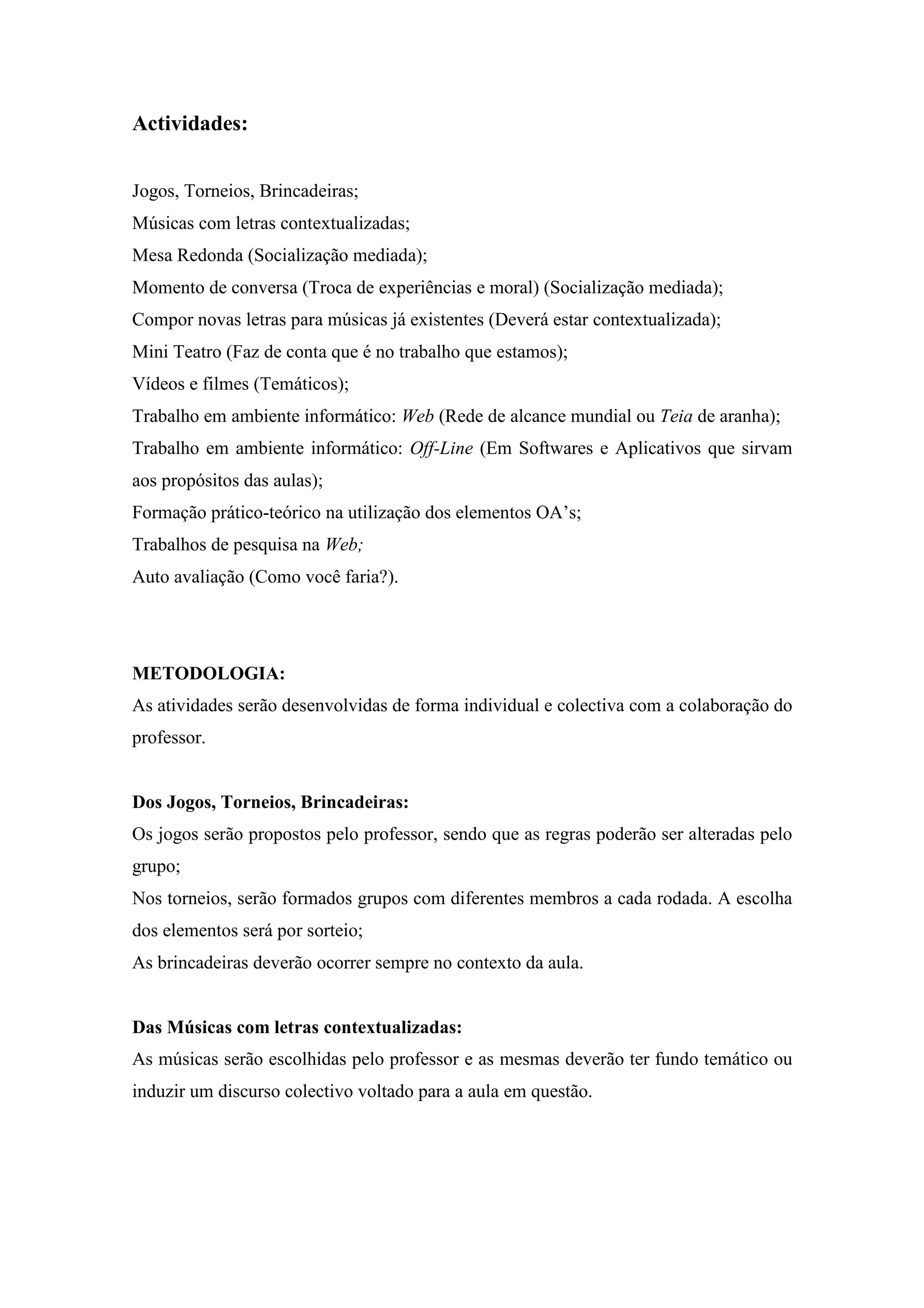 Actividades:


Jogos, Torneios, Brincadeiras;
Músicas com letras contextualizadas;
Mesa Redonda (Socialização mediada);
Momento de conversa (Troca de experiências e moral) (Socialização mediada);
Compor novas letras para músicas já existentes (Deverá estar contextualizada);
Mini Teatro (Faz de conta que é no trabalho que estamos);
Vídeos e filmes (Temáticos);
Trabalho em ambiente informático: Web (Rede de alcance mundial ou Teia de aranha);
Trabalho em ambiente informático: Off-Line (Em Softwares e Aplicativos que sirvam
aos propósitos das aulas);
Formação prático-teórico na utilização dos elementos OA’s;
Trabalhos de pesquisa na Web;
Auto avaliação (Como você faria?).




METODOLOGIA:
As atividades serão desenvolvidas de forma individual e colectiva com a colaboração do
professor.


Dos Jogos, Torneios, Brincadeiras:
Os jogos serão propostos pelo professor, sendo que as regras poderão ser alteradas pelo
grupo;
Nos torneios, serão formados grupos com diferentes membros a cada rodada. A escolha
dos elementos será por sorteio;
As brincadeiras deverão ocorrer sempre no contexto da aula.


Das Músicas com letras contextualizadas:
As músicas serão escolhidas pelo professor e as mesmas deverão ter fundo temático ou
induzir um discurso colectivo voltado para a aula em questão.
 