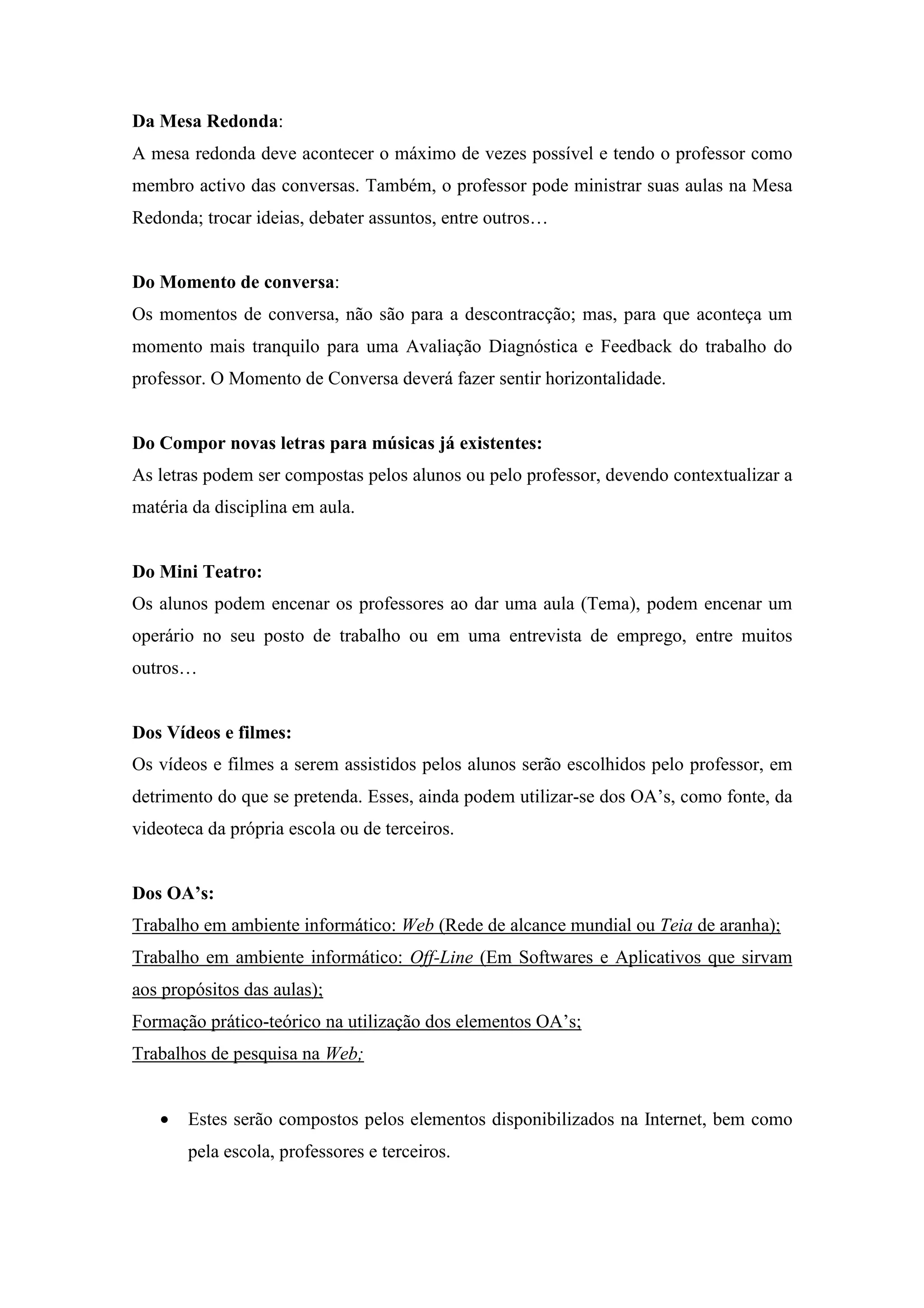 Da Mesa Redonda:
A mesa redonda deve acontecer o máximo de vezes possível e tendo o professor como
membro activo das conversas. Também, o professor pode ministrar suas aulas na Mesa
Redonda; trocar ideias, debater assuntos, entre outros…


Do Momento de conversa:
Os momentos de conversa, não são para a descontracção; mas, para que aconteça um
momento mais tranquilo para uma Avaliação Diagnóstica e Feedback do trabalho do
professor. O Momento de Conversa deverá fazer sentir horizontalidade.


Do Compor novas letras para músicas já existentes:
As letras podem ser compostas pelos alunos ou pelo professor, devendo contextualizar a
matéria da disciplina em aula.


Do Mini Teatro:
Os alunos podem encenar os professores ao dar uma aula (Tema), podem encenar um
operário no seu posto de trabalho ou em uma entrevista de emprego, entre muitos
outros…


Dos Vídeos e filmes:
Os vídeos e filmes a serem assistidos pelos alunos serão escolhidos pelo professor, em
detrimento do que se pretenda. Esses, ainda podem utilizar-se dos OA’s, como fonte, da
videoteca da própria escola ou de terceiros.


Dos OA’s:
Trabalho em ambiente informático: Web (Rede de alcance mundial ou Teia de aranha);
Trabalho em ambiente informático: Off-Line (Em Softwares e Aplicativos que sirvam
aos propósitos das aulas);
Formação prático-teórico na utilização dos elementos OA’s;
Trabalhos de pesquisa na Web;


   •   Estes serão compostos pelos elementos disponibilizados na Internet, bem como
       pela escola, professores e terceiros.
 