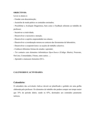 OBJECTIVOS:
Levar os alunos à:
- Estudar com descontracção;
- Assimilar de modo prático os conteúdos ensinados;
- Possibilitar a Avaliação Diagnóstica, bem como o Feedback referente ao trabalho do
professor;
- Incentivar a criatividade;
- Desenvolver o raciocínio e atenção;
- Desenvolver o espírito empreendedor nos alunos;
- Desenvolver a coordenação motora no contexto das ferramentas de laboratório;
- Desenvolver o cooperativismo e as acções de trabalho colectivo;
- Conhecer diferentes formas de estudar e aprender;
- Ter contacto com elementos informáticos Open-Source (Código Aberto), Freeware,
On-Line, Comunidades, Fóruns, entre outros…;
- Aprender a manusear elementos OA’s.




CALENDÁRIO E ACTIVIDADES:




Calendário:
O calendário das actividades lúdicas deverá ser planificado e grafado em uma grelha
elaborada pelo professor. Os elementos de trabalho não podem compor um tempo maior
que 35% do período diário; sendo os 65%, destinados aos conteúdos puramente
teóricos.
 