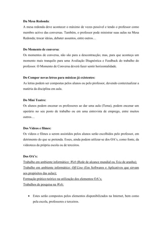 Da Mesa Redonda:
A mesa redonda deve acontecer o máximo de vezes possível e tendo o professor como
membro activo das conversas. Também, o professor pode ministrar suas aulas na Mesa
Redonda; trocar ideias, debater assuntos, entre outros…


Do Momento de conversa:
Os momentos de conversa, não são para a descontracção; mas, para que aconteça um
momento mais tranquilo para uma Avaliação Diagnóstica e Feedback do trabalho do
professor. O Momento de Conversa deverá fazer sentir horizontalidade.


Do Compor novas letras para músicas já existentes:
As letras podem ser compostas pelos alunos ou pelo professor, devendo contextualizar a
matéria da disciplina em aula.


Do Mini Teatro:
Os alunos podem encenar os professores ao dar uma aula (Tema), podem encenar um
operário no seu posto de trabalho ou em uma entrevista de emprego, entre muitos
outros…


Dos Vídeos e filmes:
Os vídeos e filmes a serem assistidos pelos alunos serão escolhidos pelo professor, em
detrimento do que se pretenda. Esses, ainda podem utilizar-se dos OA’s, como fonte, da
videoteca da própria escola ou de terceiros.


Dos OA’s:
Trabalho em ambiente informático: Web (Rede de alcance mundial ou Teia de aranha);
Trabalho em ambiente informático: Off-Line (Em Softwares e Aplicativos que sirvam
aos propósitos das aulas);
Formação prático-teórico na utilização dos elementos OA’s;
Trabalhos de pesquisa na Web;


   •   Estes serão compostos pelos elementos disponibilizados na Internet, bem como
       pela escola, professores e terceiros.
 