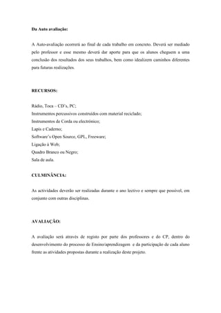 Da Auto avaliação:


A Auto-avaliação ocorrerá ao final de cada trabalho em concreto. Deverá ser mediado
pelo professor e esse mesmo deverá dar aporte para que os alunos cheguem a uma
conclusão dos resultados dos seus trabalhos, bem como idealizem caminhos diferentes
para futuras realizações.




RECURSOS:


Rádio, Toca – CD’s, PC;
Instrumentos percussivos construídos com material reciclado;
Instrumentos de Corda ou electrónico;
Lapis e Caderno;
Software’s Open Source, GPL, Freeware;
Ligação à Web;
Quadro Branco ou Negro;
Sala de aula.


CULMINÂNCIA:


As actividades deverão ser realizadas durante o ano lectivo e sempre que possível, em
conjunto com outras disciplinas.




AVALIAÇÃO:


A avaliação será através de registo por parte dos professores e do CP, dentro do
desenvolvimento do processo de Ensino/aprendizagem e da participação de cada aluno
frente as atividades propostas durante a realização deste projeto.
 