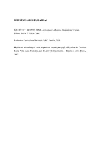REFERÊNCIAS BIBLIOGRÁFICAS



R.C. HAYDT LEONOR RIZZI, Actividades Lúdicas na Educação da Criança,
Editora Artica, 7ª Edição. 2004.


Parâmetros Curriculares Nacionais, MEC, Brasília, 2001.


Objetos de aprendizagem: uma proposta de recurso pedagógico/Organização: Carmem
Lúcia Prata, Anna Christina Aun de Azevedo Nascimento. – Brasília : MEC, SEED,
2007.
 