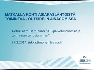 MATKALLA KOHTI ASIAKASLÄHTÖISTÄ
TOIMINTAA - OUTSIDE-IN AINACOMISSA
Tieturi aamuseminaari “ICT-palveluprosessit ja
toiminnan tehostaminen”
27.2.2014, jukka.timonen@aina.fi

 