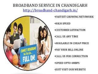 BROADBAND SERVICE IN CHANDIGARH
http://broadband-chandigarh.in/
•FASTEST GROWING NETOWORK
•HIGH SPEED
•CUSTOMER SATIFACTION
•CALL US ANY TIME
•AVAILABLE IN CHEAP PRICE
•PAY YOUR BILL ONLINE
•CALL US FOR CONNECTION
•SPEED UPTO 4MBPS
•JUST VISIT OUR WEBSITE
 