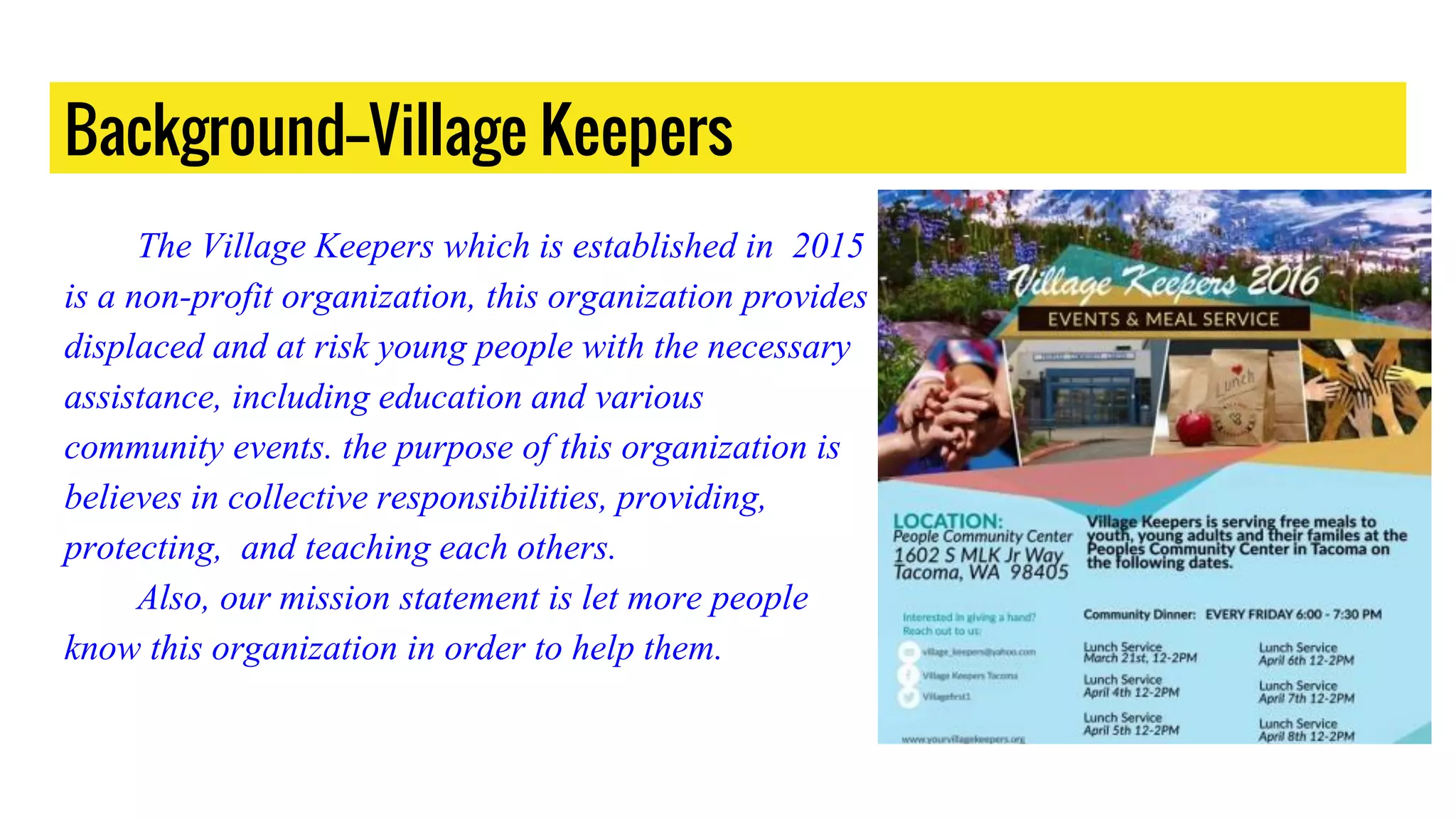 Background--Village Keepers
The Village Keepers which is established in 2015
is a non-profit organization, this organization provides
displaced and at risk young people with the necessary
assistance, including education and various
community events. the purpose of this organization is
believes in collective responsibilities, providing,
protecting, and teaching each others.
Also, our mission statement is let more people
know this organization in order to help them.
 