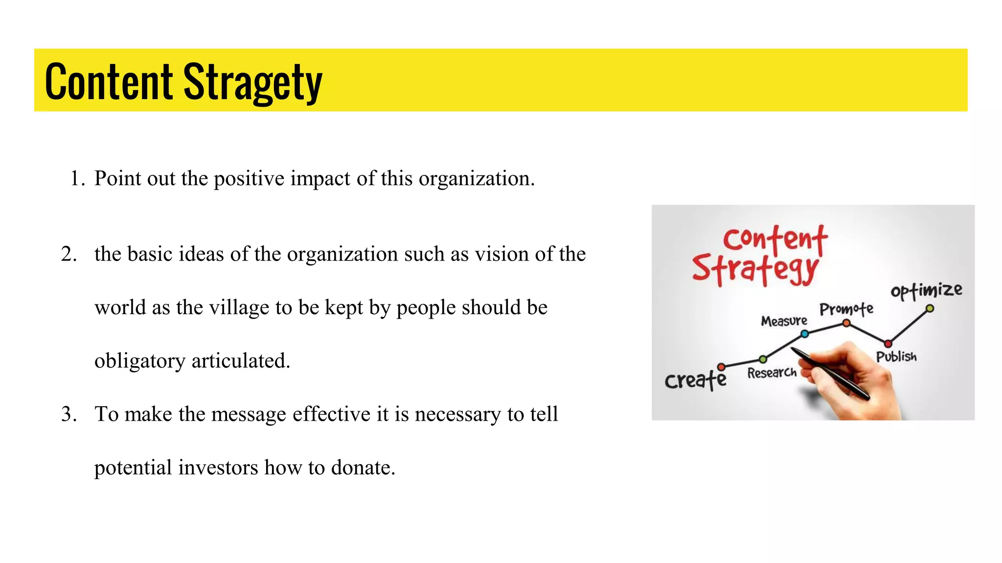 Content Stragety
1. Point out the positive impact of this organization.
2. the basic ideas of the organization such as vision of the
world as the village to be kept by people should be
obligatory articulated.
3. To make the message effective it is necessary to tell
potential investors how to donate.
 