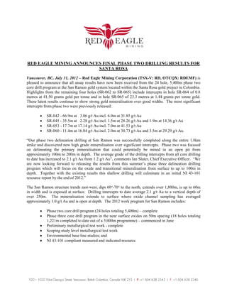 RED EAGLE MINING ANNOUNCES FINAL PHASE TWO DRILLING RESULTS FOR
                         SANTA ROSA

Vancouver, BC, July 31, 2012 – Red Eagle Mining Corporation (TSX-V: RD, OTCQX: RDEMF) is
pleased to announce that all assay results have now been received from the 24 hole, 5,400m phase two
core drill program at the San Ramon gold system located within the Santa Rosa gold project in Colombia.
Highlights from the remaining four holes (SR-062 to SR-065) include intercepts in hole SR-064 of 0.8
metres at 41.50 grams gold per tonne and in hole SR-065 of 23.3 metres at 1.44 grams per tonne gold.
These latest results continue to show strong gold mineralisation over good widths. The most significant
intercepts from phase two were previously released:

        •   SR-042 - 66.9m at 3.06 g/t Au incl. 6.0m at 31.85 g/t Au
        •   SR-045 - 35.5m at 2.28 g/t Au incl. 1.5m at 28.26 g/t Au and 1.9m at 14.36 g/t Au
        •   SR-053 - 17.7m at 17.14 g/t Au incl. 7.0m at 41.53 g/t Au
        •   SR-060 - 11.4m at 16.04 g/t Au incl. 2.0m at 30.73 g/t Au and 3.5m at 29.29 g/t Au.

“Our phase two delineation drilling at San Ramon was successfully completed along the entire 1.8km
strike and discovered new high grade mineralisation over significant intercepts. Phase two was focused
on delineating the primary mineralisation that could potentially be mined in an open pit from
approximately 100m to 200m in depth. The average grade of the drilling intercepts from all core drilling
to date has increased to 2.1 g/t Au from 1.2 g/t Au”, comments Ian Slater, Chief Executive Officer. “We
are now looking forward to releasing the results from this summer’s phase three delineation drilling
program which will focus on the oxide and transitional mineralisation from surface to up to 100m in
depth. Together with the existing results this shallow drilling will culminate in an initial NI 43-101
resource report by the end of 2012.”

The San Ramon structure trends east-west, dips 60°-70° to the north, extends over 1,800m, is up to 60m
in width and is exposed at surface. Drilling intercepts to date average 2.1 g/t Au to a vertical depth of
over 250m. The mineralisation extends to surface where oxide channel sampling has averaged
approximately 1.0 g/t Au and is open at depth. The 2012 work program for San Ramon includes:

        •   Phase two core drill program (24 holes totaling 5,400m) – complete
        •   Phase three core drill program in the near surface oxides on 50m spacing (18 holes totaling
            1,221m completed to date out of a 5,000m programme) – commenced in June
        •   Preliminary metallurgical test work - complete
        •   Scoping study level metallurgical test work
        •   Environmental base line studies; and
        •   NI 43-101 compliant measured and indicated resource.
 