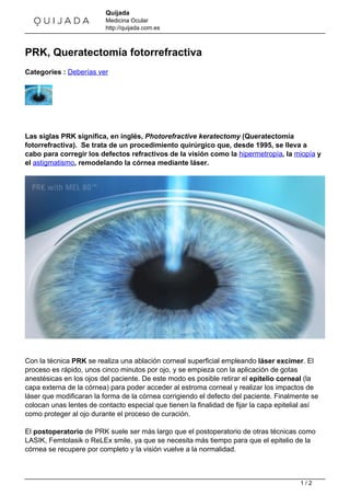 Quijada 
Medicina Ocular 
http://quijada.com.es 
PRK, Queratectomía fotorrefractiva 
Categories : Deberías ver 
Las siglas PRK significa, en inglés, Photorefractive keratectomy (Queratectomía 
fotorrefractiva). Se trata de un procedimiento quirúrgico que, desde 1995, se lleva a 
cabo para corregir los defectos refractivos de la visión como la hipermetropía, la miopía y 
el astigmatismo, remodelando la córnea mediante láser. 
Con la técnica PRK se realiza una ablación corneal superficial empleando láser excimer. El 
proceso es rápido, unos cinco minutos por ojo, y se empieza con la aplicación de gotas 
anestésicas en los ojos del paciente. De este modo es posible retirar el epitelio corneal (la 
capa externa de la córnea) para poder acceder al estroma corneal y realizar los impactos de 
láser que modificaran la forma de la córnea corrigiendo el defecto del paciente. Finalmente se 
colocan unas lentes de contacto especial que tienen la finalidad de fijar la capa epitelial así 
como proteger al ojo durante el proceso de curación. 
El postoperatorio de PRK suele ser más largo que el postoperatorio de otras técnicas como 
LASIK, Femtolasik o ReLEx smile, ya que se necesita más tiempo para que el epitelio de la 
córnea se recupere por completo y la visión vuelve a la normalidad. 
1 / 2 
 