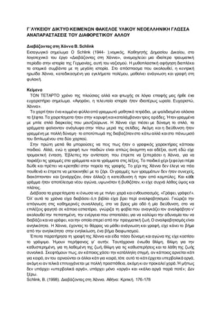Γ΄ΛΥΚΕΙΟΥ ΔΙΚΤΥΟ ΚΕΙΜΕΝΩΝ ΦΑΚΕΛΟΣ ΥΛΙΚΟΥ ΝΕΟΕΛΛΗΝΙΚΗ ΓΛΩΣΣΑ
ΑΝΑΠΑΡΑΣΤΑΣΕΙΣ ΤΟΥ ΔΙΑΦΟΡΕΤΙΚΟΥ ΑΛΛΟΥ
Διαβάζοντας στη Χάννα B. Schlink
Εισαγωγικό σημείωμα Ο Schlink (1944- ),νομικός, Καθηγητής Δημοσίου Δικαίου, στο
λογοτεχνικό του έργο «Διαβάζοντας στη Χάννα», αναμοχλεύει μια ιδιαίτερα τραυματική
περίοδο στην ιστορία της Γερμανίας, αυτή του ναζισμού. Η μυθοπλαστική αφήγηση διαπλέκει
τα ατομικά συμβάντα με τη μεγάλη ιστορία. Στο απόσπασμα που ακολουθεί, η κεντρική
ηρωίδα Χάννα, καταδικασμένη για εγκλήματα πολέμου, μαθαίνει ανάγνωση και γραφή στη
φυλακή.
Κείμενο
ΤΟΝ ΤΕΤΑΡΤΟ χρόνο της πλούσιας αλλά και φτωχής σε λόγια επαφής μας ήρθε ένα
ευχαριστήριο σημείωμα. «Αγοράκι, η τελευταία ιστορία ήταν ιδιαιτέρως ωραία. Ευχαριστώ,
Χάννα».
Το χαρτί ήταν ένα κομμένο φύλλο από γραμμωτό μαθητικό τετράδιο, με ψαλιδισμένα ολόισια
τα ξέφτια.Τα χαιρετίσματα ήταν στην κορυφή καικαταλάμβαναντρεις αράδες. Ήταν γραμμένα
με μπλε στιλό διαρκείας που μουτζούρωνε. Η Χάννα είχε πιέσει με δύναμη το στιλό, τα
γράμματα φαίνονταν ανάγλυφα στην πίσω μεριά της σελίδας. Ακόμη και η διεύθυνση ήταν
γραμμένη με πολλή δύναμη· το αποτύπωμά της διαβαζότανστο κάτω αλλά καιστο πάνω μισό
του διπλωμένου στα δύο χαρτιού.
Στην πρώτη ματιά θα μπορούσες να πεις πως ήταν ο γραφικός χαρακτήρας κάποιου
παιδιού. Αλλά, ενώ η γραφή των παιδιών είναι απλώς άκαμπτη και αδέξια, αυτή εδώ είχε
τρομακτική ένταση. Έβλεπες την αντίσταση που έπρεπε να ξεπεράσει η Χάννα, για να
ταιριάξει τις γραμμές στα γράμματα καιτα γράμματα στις λέξεις. Το παιδικό χέρι ξεφεύγειπέρα
δώθε και πρέπει να κρατηθεί στην πορεία της γραφής. Το χέρι της Χάννα δεν έλεγε να πάει
πουθενά κι έπρεπε να μετακινηθεί με το ζόρι. Οι γραμμές των γραμμάτων δεν ήταν συνεχείς,
διακόπτονταν και ξανάρχιζαν, όταν άλλαζε η κατεύθυνση ή πριν από καμπύλες. Και κάθε
γράμμα ήταν αποτέλεσμα νέου αγώνα, υψωνόταν ή βυθιζόταν, κι είχε συχνά λάθος ύψος και
πλάτος.
Διάβασα τα χαιρετίσματα κι ένιωσα να με πνίγει χαρά και ενθουσιασμός. «Γράφει, γράφει!».
Όλ’ αυτά τα χρόνια είχα διαβάσει ό,τι βιβλίο είχα βρει περί αναλφαβητισμού. Γνώριζα την
απόγνωση στις καθημερινές συναλλαγές, στο να βρεις μία οδό ή μία διεύθυνση, στο να
επιλέξεις φαγητό σε κάποιο εστιατόριο, γνώριζα τη φοβία που αναγκάζει τον αναλφάβητο ν’
ακολουθεί την πεπατημένη, την ενέργεια που σπαταλάει, για να καλύψει την αδυναμία του να
διαβάζεικαινα γράφει, καιτην οποία στερεί από την πραγματική ζωή.Ο αναλφαβητισμός είναι
ανηλικότητα. Η Χάννα, έχοντας το θάρρος να μάθει ανάγνωση και γραφή, είχε κάνει το βήμα
από την ανηλικότητα στην ενηλικίωση, ένα βήμα διαφωτισμού.
Έπειτα παρατήρησα τη γραφή της Χάννα και είδα πόσο δύναμη και αγώνα της είχε κοστίσει
το γράψιμο. Ήμουν περήφανος γι’ αυτήν. Ταυτόχρονα ένιωθα θλίψη, θλίψη για την
καθυστερημένη, για τη λαθεμένη της ζωή, θλίψη για τις καθυστερήσεις και τα λάθη της ζωής
συνολικά. Σκεφτόμουν πως, αν κάποιος χάσει την κατάλληλη στιγμή, αν κάποιος αρνείται κάτι
για καιρό, αν του αρνιούνται οι άλλοι κάτι για καιρό,τότε αυτό το κάτι έρχεται υπερβολικά αργά,
ακόμη κι αν τελικά επιτυγχάνεται με πολλή προσπάθεια, ακόμη κι αν προκαλεί χαρά.Ή μήπως
δεν υπάρχει «υπερβολικά αργά», υπάρχει μόνο «αργά» και «κάλιο αργά παρά ποτέ»; Δεν
ξέρω.
Schlink, B. (1998). Διαβάζοντας στη Χάννα. Αθήνα: Κριτική. 176-178
 