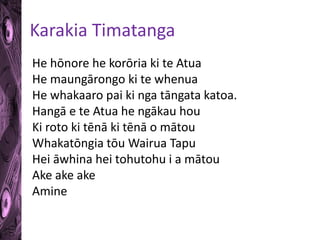 Karakia Timatanga 
He hōnore he korōria ki te Atua 
He maungārongo ki te whenua 
He whakaaro pai ki nga tāngata katoa. 
Hangā e te Atua he ngākau hou 
Ki roto ki tēnā ki tēnā o mātou 
Whakatōngia tōu Wairua Tapu 
Hei āwhina hei tohutohu i a mātou 
Ake ake ake 
Amine 
 
