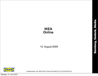 IKEA
                                                  Online



                                             12. August 2009




                        Theaterstrasse 12a, 8024 Zürich, Phone 043 499 22 22, Fax 043 499 22 23

Montag, 14. Juni 2010
 