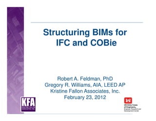 Structuring BIMs for
   IFC and COBie


     Robert A. Feldman, PhD
Gregory R. Williams, AIA, LEED AP
  Kristine Fallon Associates, Inc.
         February 23, 2012
 