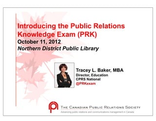 Introducing the Public Relations
Knowledge Exam (PRK)
October 11, 2012
Northern District Public Library


                       Tracey L. Baker, MBA
                       Director, Education
                       CPRS National
                       @PRKexam
 