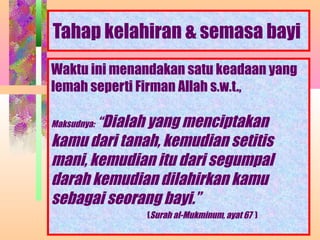 Tahap kelahiran & semasa bayi
Waktu ini menandakan satu keadaan yang
lemah seperti Firman Allah s.w.t.,

Maksudnya:   “Dialah yang menciptakan
kamu dari tanah, kemudian setitis
mani, kemudian itu dari segumpal
darah kemudian dilahirkan kamu
sebagai seorang bayi.”
                     (Surah al-Mukminum, ayat 67 )
                  NORMASURA MPPM
 