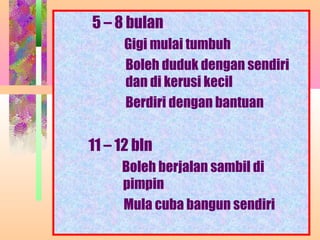 5 – 8 bulan
      Gigi mulai tumbuh
      Boleh duduk dengan sendiri
      dan di kerusi kecil
      Berdiri dengan bantuan


11 – 12 bln
     Boleh berjalan sambil di
     pimpin
     Mula cuba bangun sendiri
        NORMASURA MPPM
 