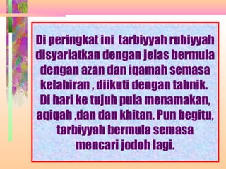 Di peringkat ini tarbiyyah ruhiyyah
disyariatkan dengan jelas bermula
 dengan azan dan iqamah semasa
 kelahiran , diikuti dengan tahnik.
 Di hari ke tujuh pula menamakan,
aqiqah ,dan dan khitan. Pun begitu,
     tarbiyyah bermula semasa
         mencari jodoh lagi.
              NORMASURA MPPM
 