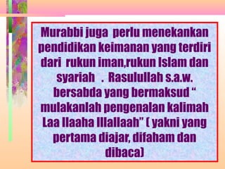 Murabbi juga perlu menekankan
pendidikan keimanan yang terdiri
dari rukun iman,rukun Islam dan
    syariah . Rasulullah s.a.w.
   bersabda yang bermaksud “
mulakanlah pengenalan kalimah
 Laa Ilaaha Illallaah” ( yakni yang
   pertama diajar, difaham dan
              dibaca)
              NORMASURA MPPM
 