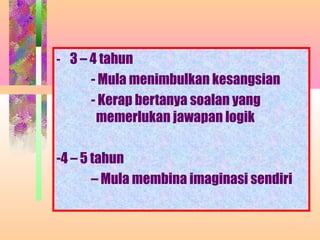 - 3 – 4 tahun
     - Mula menimbulkan kesangsian
     - Kerap bertanya soalan yang
      memerlukan jawapan logik

-4 – 5 tahun
       – Mula membina imaginasi sendiri
 