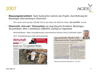 www.ages.at
2007
• Blauzungenkrankheit: Nach Ausbrüchen startete das Projekt „Durchführung der
Bluetongue Überwachung in Österreich“
- 2011 wurde nach weit über 200.000 Tests in den Labors der AGES der Status „frei von BTV“ erreicht
• Österreich „frei von“ Tierseuchen wie Aujeszkysche Krankheit, Bluetongue-
Virusinfektion, BHV-1-Infektionen (IBR/IPV) wichtig für Exportland
- Wirtschaftsfaktor: Hoher Gesundheitsstatus österreichischer Betriebe sichert Zuchtrinder-Export
- 2013: Schmallenbergvirus SBV und Kasachastan
Oberösterreichische Nachrichten, 12.6.2012
7
 
