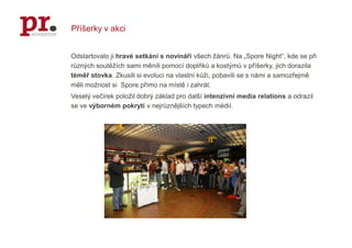 Příšerky v akciOdstartovalo ji hravé setkání s novináři všech žánrů. Na „Spore Night“, kde se při různých soutěžích sami měnili pomocí doplňků a kostýmů v příšerky, jich dorazila téměř stovka. Zkusili si evoluci na vlastní kůži, pobavili se s námi a samozřejmě měli možnost si  Spore přímo na místě i zahrát. Veselý večírek položil dobrý základ pro další intenzivní media relations a odrazil se ve výborném pokrytí v nejrůznějších typech médií.