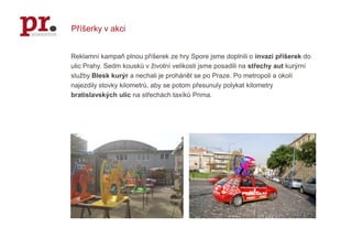 Příšerky v akciReklamní kampaň plnou příšerek ze hry Spore jsme doplnili o invazi příšerek do ulic Prahy. Sedm kousků v životní velikosti jsme posadili na střechy aut kurýrní služby Blesk kurýr a nechali je prohánět se po Praze. Po metropoli a okolí najezdily stovky kilometrů, aby se potom přesunuly polykat kilometry bratislavských ulic na střechách taxíků Prima.