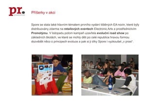 Příšerky v akciSpore se stala také hlavním tématem prvního vydání tištěných EA novin, které byly distribuovány zdarma na retailovýcheventechElectronic Arts a prostřednictvím Promotýmu. V listopadu potom kampaň uzavřela evoluční road show po základních školách, ve které se mohly děti po celé republice hravou formou dozvědět něco o principech evoluce a pak si ji díky Spore i vyzkoušet „v praxi“. 