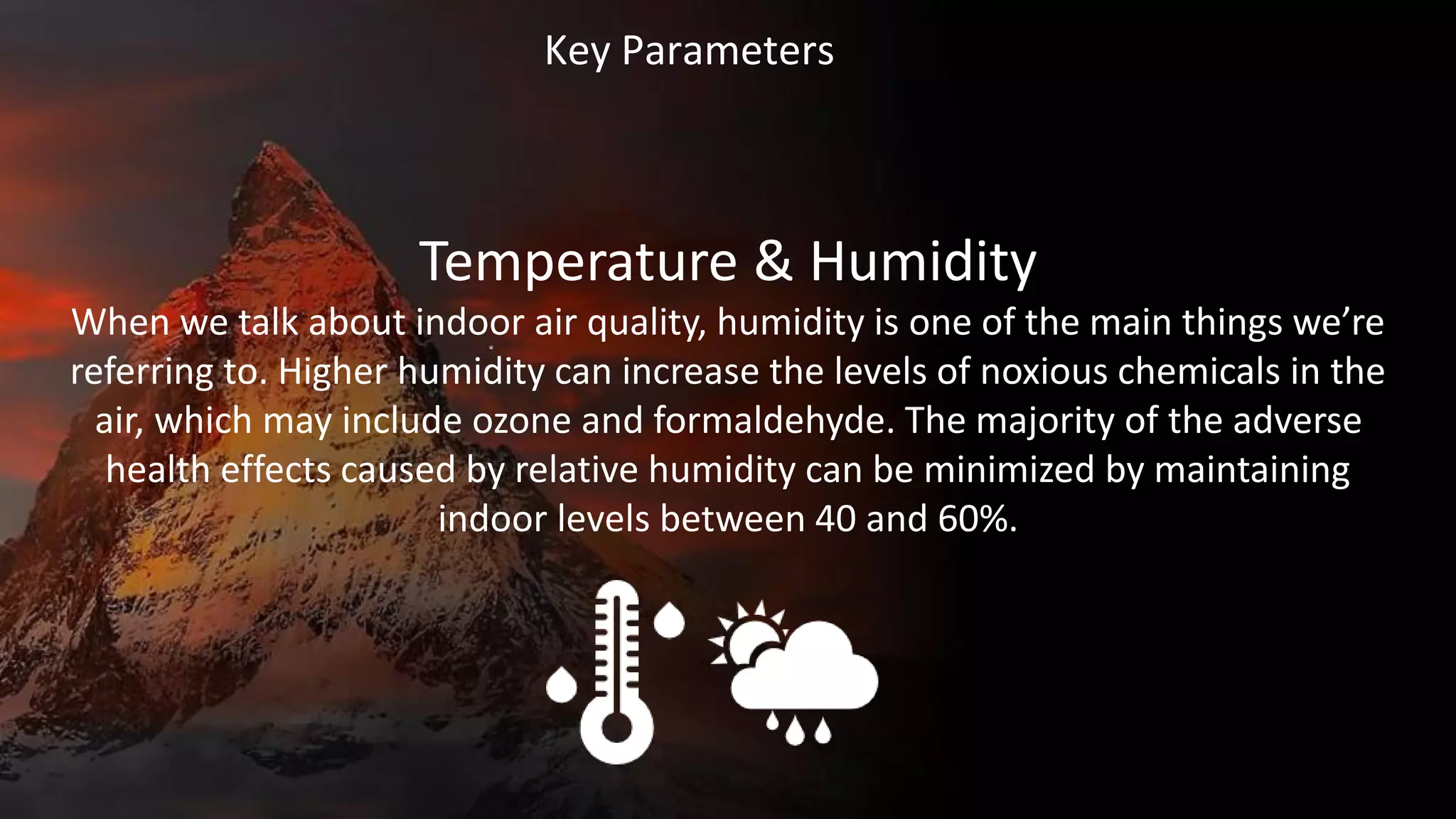 Key Parameters
Temperature & Humidity
When we talk about indoor air quality, humidity is one of the main things we’re
referring to. Higher humidity can increase the levels of noxious chemicals in the
air, which may include ozone and formaldehyde. The majority of the adverse
health effects caused by relative humidity can be minimized by maintaining
indoor levels between 40 and 60%.
 
