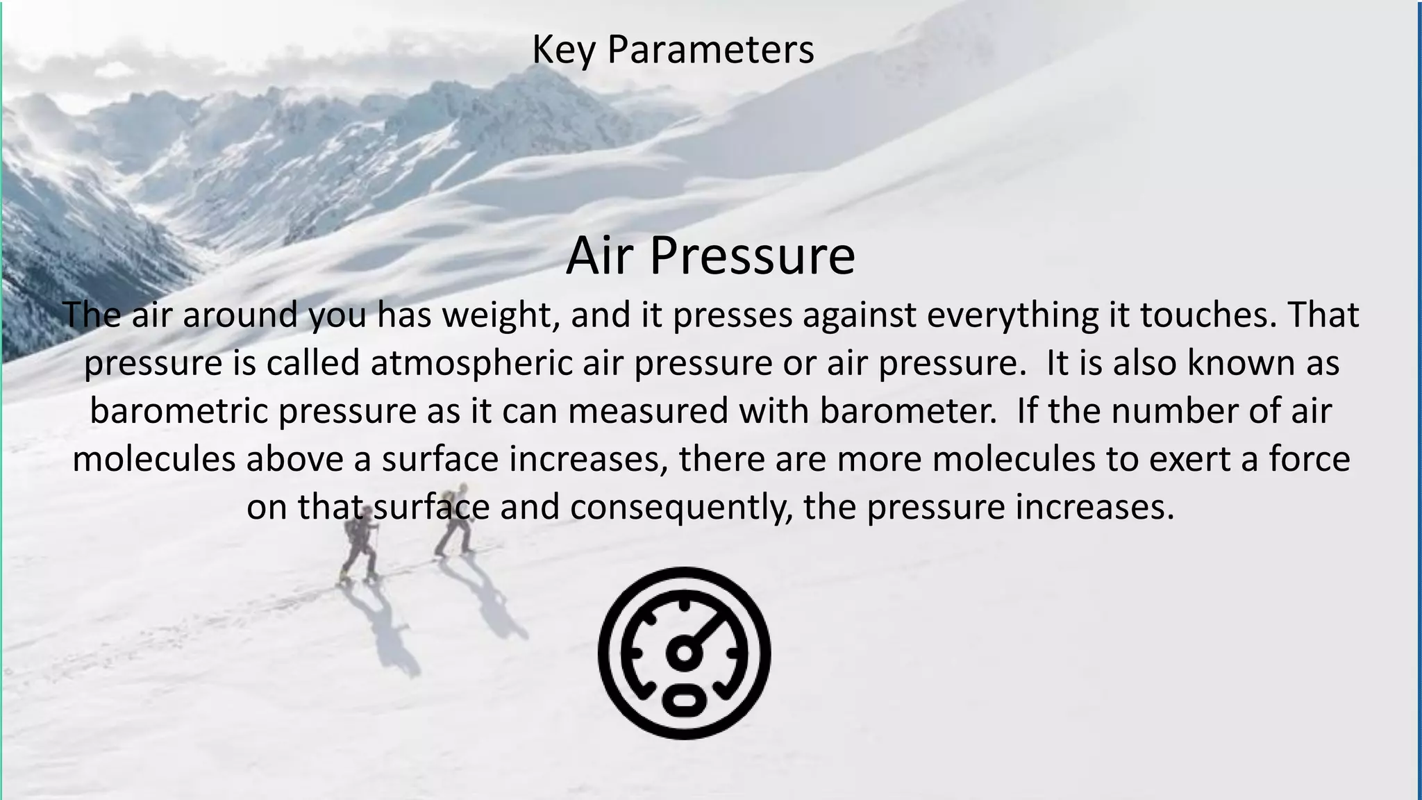 Air Pressure
The air around you has weight, and it presses against everything it touches. That
pressure is called atmospheric air pressure or air pressure. It is also known as
barometric pressure as it can measured with barometer. If the number of air
molecules above a surface increases, there are more molecules to exert a force
on that surface and consequently, the pressure increases.
Key Parameters
 