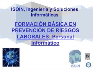 ISOIN, Ingeniería y Soluciones
         Informáticas

 FORMACIÓN BÁSICA EN
PREVENCIÓN DE RIESGOS
  LABORALES: Personal
      Informático
 