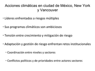 Acciones climáticas en ciudad de México, New York
y Vancouver
• Líderes enfrentados a riesgos múltiples
• Sus programas climáticos son ambiciosos
• Tensión entre crecimiento y mitigación de riesgo
• Adaptación y gestión de riesgo enfrentan retos institucionales
• Coordinación entre niveles y sectores
• Conflictos políticos y de prioridades entre actores sectores
 