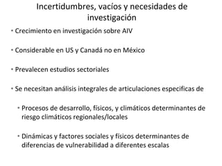 Incertidumbres, vacíos y necesidades de
investigación
• Crecimiento en investigación sobre AIV
• Considerable en US y Canadá no en México
• Prevalecen estudios sectoriales
• Se necesitan análisis integrales de articulaciones especificas de
• Procesos de desarrollo, físicos, y climáticos determinantes de
riesgo climáticos regionales/locales
• Dinámicas y factores sociales y físicos determinantes de
diferencias de vulnerabilidad a diferentes escalas
 