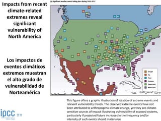 Impacts from recent
climate-related
extremes reveal
significant
vulnerability of
North America
Los impactos de
eventos climáticos
extremos muestran
el alto grado de
vulnerabilidad de
Norteamérica
This figure offers a graphic illustration of location of extreme events and
relevant vulnerability trends. The observed extreme events have not
been attributed to anthropogenic climate change, yet they are climate-
sensitive sources of impact illustrating vulnerability of exposed systems,
particularly if projected future increases in the frequency and/or
intensity of such events should materialize
 