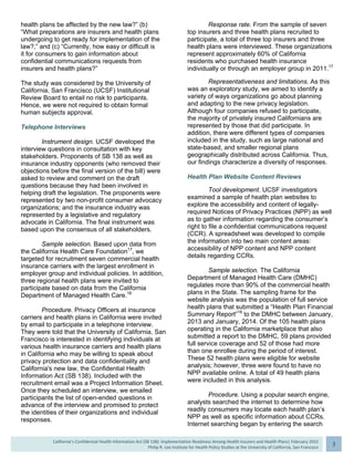  
California’s Confidential Health Information Act (SB 138): Implementation Readiness Among Health Insurers and Health Plans| February 2015
Philip R. Lee Institute for Health Policy Studies at the University of California, San Francisco
3 
health plans be affected by the new law?” (b)
“What preparations are insurers and health plans
undergoing to get ready for implementation of the
law?,” and (c) “Currently, how easy or difficult is
it for consumers to gain information about
confidential communications requests from
insurers and health plans?”
The study was considered by the University of
California, San Francisco (UCSF) Institutional
Review Board to entail no risk to participants.
Hence, we were not required to obtain formal
human subjects approval.
Telephone Interviews
Instrument design. UCSF developed the
interview questions in consultation with key
stakeholders. Proponents of SB 138 as well as
insurance industry opponents (who removed their
objections before the final version of the bill) were
asked to review and comment on the draft
questions because they had been involved in
helping draft the legislation. The proponents were
represented by two non-profit consumer advocacy
organizations; and the insurance industry was
represented by a legislative and regulatory
advocate in California. The final instrument was
based upon the consensus of all stakeholders.
Sample selection. Based upon data from
the California Health Care Foundation17
, we
targeted for recruitment seven commercial health
insurance carriers with the largest enrollment in
employer group and individual policies. In addition,
three regional health plans were invited to
participate based on data from the California
Department of Managed Health Care.18
Procedure. Privacy Officers at insurance
carriers and health plans in California were invited
by email to participate in a telephone interview.
They were told that the University of California, San
Francisco is interested in identifying individuals at
various health insurance carriers and health plans
in California who may be willing to speak about
privacy protection and data confidentiality and
California's new law, the Confidential Health
Information Act (SB 138). Included with the
recruitment email was a Project Information Sheet.
Once they scheduled an interview, we emailed
participants the list of open-ended questions in
advance of the interview and promised to protect
the identities of their organizations and individual
responses.
Response rate. From the sample of seven
top insurers and three health plans recruited to
participate, a total of three top insurers and three
health plans were interviewed. These organizations
represent approximately 60% of California
residents who purchased health insurance
individually or through an employer group in 2011.17
Representativeness and limitations. As this
was an exploratory study, we aimed to identify a
variety of ways organizations go about planning
and adapting to the new privacy legislation.
Although four companies refused to participate,
the majority of privately insured Californians are
represented by those that did participate. In
addition, there were different types of companies
included in the study, such as large national and
state-based, and smaller regional plans
geographically distributed across California. Thus,
our findings characterize a diversity of responses.
Health Plan Website Content Reviews
Tool development. UCSF investigators
examined a sample of health plan websites to
explore the accessibility and content of legally-
required Notices of Privacy Practices (NPP) as well
as to gather information regarding the consumer’s
right to file a confidential communications request
(CCR). A spreadsheet was developed to compile
the information into two main content areas:
accessibility of NPP content and NPP content
details regarding CCRs.
Sample selection. The California
Department of Managed Health Care (DMHC)
regulates more than 90% of the commercial health
plans in the State. The sampling frame for the
website analysis was the population of full service
health plans that submitted a “Health Plan Financial
Summary Report”18
to the DMHC between January,
2013 and January, 2014. Of the 105 health plans
operating in the California marketplace that also
submitted a report to the DMHC, 59 plans provided
full service coverage and 52 of those had more
than one enrollee during the period of interest.
These 52 health plans were eligible for website
analysis; however, three were found to have no
NPP available online. A total of 49 health plans
were included in this analysis.
Procedure. Using a popular search engine,
analysts searched the internet to determine how
readily consumers may locate each health plan’s
NPP as well as specific information about CCRs.
Internet searching began by entering the search
 